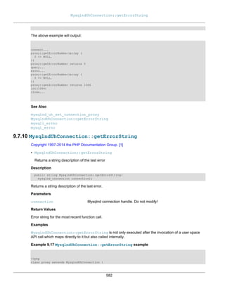 MysqlndUhConnection::getErrorString
582
The above example will output:
connect...
proxy::getErrorNumber(array (
0 => NULL,
))
proxy::getErrorNumber returns 0
query...
errno...
proxy::getErrorNumber(array (
0 => NULL,
))
proxy::getErrorNumber returns 1064
int(1064)
close...
See Also
mysqlnd_uh_set_connection_proxy
MysqlndUhConnection::getErrorString
mysqli_errno
mysql_errno
9.7.10 MysqlndUhConnection::getErrorString
Copyright 1997-2014 the PHP Documenta