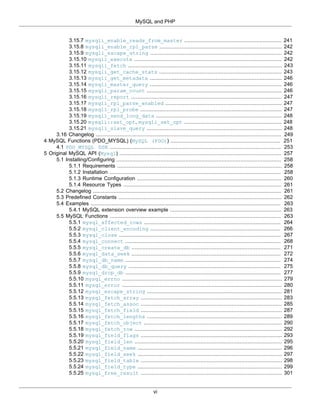 MySQL and PHP
vi
3.15.7 mysqli_enable_reads_from_master .............................................................. 241
3.15.8 mysqli_enable_rpl_parse .............................................................................. 242
3.15.9 mysqli_escape_string .................................................................................... 242
3.15.10 mysqli_execute .............................................................................................. 242
3.15.11 mysqli_fetch .................................................................................................. 243
3.15.12 mysqli_get_cache_stats .............................................................................. 243
3.15.13 mysqli_get_metadata .................................................................................... 246
3.15.14 mysqli_master_query .................................................................................... 246
3.15.15 mysqli_param_count ...................................................................................... 246
3.15.16 mysqli_report ................................................................................................ 247
3.15.17 mysqli_rpl_parse_enabled .......................................................................... 247
3.15.18 mysqli_rpl_probe .......................................................................................... 247
3.15.19 mysqli_send_long_data ................................................................................ 248
3.15.20 mysqli::set_opt, mysqli_set_opt .............................................................. 248
3.15.21 mysqli_slave_query ...................................................................................... 248
3.16 Changelog ...................................................................................................................... 249
4 MySQL Functions (PDO_MYSQL) (MySQL (PDO)) ...................................................................... 251
4.1 PDO_MYSQL DSN ............................................................................................................. 253
5 Original MySQL API (Mysql) ....................................................................................................... 257
5.1 Installing/Configuring ......................................................................................................... 258
5.1.1 Requirements ......................................................................................................... 258
5.1.2 Installation ............................................................................................................. 258
5.1.3 Runtime Configuration ............................................................................................ 260
5.1.4 Resource Types ..................................................................................................... 261
5.2 Changelog ........................................................................................................................ 261
5.3 Predefined Constants ........................................................................................................ 262
5.4 Examples ......................................................................................................................... 263
5.4.1 MySQL extension overview example ....................................................................... 263
5.5 MySQL Functions ............................................................................................................. 263
5.5.1 mysql_affected_rows ....................................................................................... 264
5.5.2 mysql_client_encoding ................................................................................... 266
5.5.3 mysql_close ....................................................................................................... 267
5.5.4 mysql_connect ................................................................................................... 268
5.5.5 mysql_create_db ............................................................................................... 271
5.5.6 mysql_data_seek ............................................................................................... 272
5.5.7 mysql_db_name ................................................................................................... 274
5.5.8 mysql_db_query ................................................................................................. 275
5.5.9 mysql_drop_db ................................................................................................... 277
5.5.10 mysql_errno ...................................................................................................... 279
5.5.11 mysql_error ...................................................................................................... 280
5.5.12 mysql_escape_string ...................................................................................... 281
5.5.13 mysql_fetch_array .......................................................................................... 283
5.5.14 mysql_fetch_assoc .......................................................................................... 285
5.5.15 mysql_fetch_field .......................................................................................... 287
5.5.16 mysql_fetch_lengths ...................................................................................... 289
5.5.17 mysql_fetch_object ........................................................................................ 290
5.5.18 mysql_fetch_row .............................................................................................. 292
5.5.19 mysql_field_flags .......................................................................................... 293
5.5.20 mysql_field_len .............................................................................................. 295
5.5.21 mysql_field_name ............................................................................................ 296
5.5.22 mysql_field_seek ............................................................................................ 297
5.5.23 mysql_field_table .......................................................................................... 298
5.5.24 mysql_field_type ............................................................................................ 299
5.5.25 mysql_free_result .......................................................................................... 301
 
