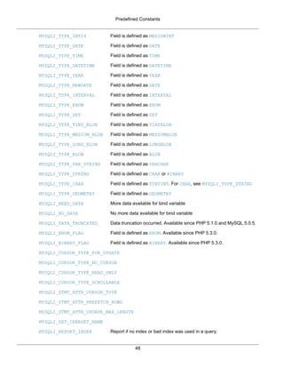 Predefined Constants
48
MYSQLI_TYPE_INT24 Field is defined as MEDIUMINT
MYSQLI_TYPE_DATE Field is defined as DATE
MYSQLI_TYPE_TIME Field is defined as TIME
MYSQLI_TYPE_DATETIME Field is defined as DATETIME
MYSQLI_TYPE_YEAR Field is defined as YEAR
MYSQLI_TYPE_NEWDATE Field is defined as DATE
MYSQLI_TYPE_INTERVAL Field is defined as INTERVAL
MYSQLI_TYPE_ENUM Field is defined as ENUM
MYSQLI_TYPE_SET Field is defined as SET
MYSQLI_TYPE_TINY_BLOB Field is defined as TINYBLOB
MYSQLI_TYPE_MEDIUM_BLOB Field is defined as MEDIUMBLOB
MYSQLI_TYPE_LONG_BLOB Field is defined as LONGBLOB
MYSQLI_TYPE_BLOB Field is defined as BLOB
MYSQLI_TYPE_VAR_STRING Field is defined as VARCHAR
MYSQLI_TYPE_STRING Field is defined as CHAR or BINARY
MYSQLI_TYPE_CHAR Field is defined as TINYINT. For CHAR, see MYSQLI_TYPE_STRING
MYSQLI_TYPE_GEOMETRY Field is defined as GEOMETRY
MYSQLI_NEED_DATA More data available for bind variable
MYSQLI_NO_DATA No more data available for bind variable
MYSQLI_DATA_TRUNCATED Data truncation occurred. Available since PHP 5.1.0 and MySQL 5.0.5.
MYSQLI_ENUM_FLAG Field is defined as ENUM. Available since PHP 5.3.0.
MYSQLI_BINARY_FLAG Field is defined as BINARY. Available since PHP 5.3.0.
MYSQLI_CURSOR_TYPE_FOR_UPDATE
MYSQLI_CURSOR_TYPE_NO_CURSOR
MYSQLI_CURSOR_TYPE_READ_ONLY
MYSQLI_CURSOR_TYPE_SCROLLABLE
MYSQLI_STMT_ATTR_CURSOR_TYPE
MYSQLI_STMT_ATTR_PREFETCH_ROWS
MYSQLI_STMT_ATTR_UPDATE_MAX_LENGTH
MYSQLI_SET_CHARSET_NAME
MYSQLI_REPORT_INDEX Report if no index or bad index was used in a query.
 