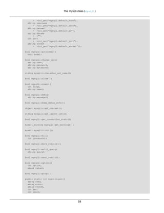 The mysqli class (mysqli)
58
= =ini_get("mysqli.default_host"),
string username
= =ini_get("mysqli.default_user"),
string passwd
= =ini_get("mysqli.default_pw"),
string dbname
= ="",
int port
= =ini_get("mysqli.default_port"),
string socket
= =ini_get("mysqli.default_socket"));
bool mysqli::autocommit(
bool mode);
bool mysqli::change_user(
string user,
string password,
string database);
string mysqli::character_set_name();
bool mysqli::close();
bool mysqli::commit(
int flags,
string name);
bool mysqli::debug(
string message);
bool mysqli::dump_debug_info();
object mysqli::get_charset();
string mysqli::get_client_info();
bool mysqli::get_connection_stats();
mysqli_warning mysqli::get_warnings();
mysqli mysqli::init();
bool mysqli::kill(
int processid);
bool mysqli::more_results();
bool mysqli::multi_query(
string query);
bool mysqli::next_result();
bool mysqli::options(
int option,
mixed value);
bool mysqli::ping();
public static int mysqli::poll(
array read,
array error,
array reject,
int sec,
int usec);
 