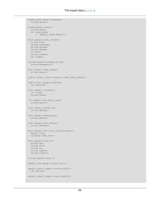 The mysqli class (mysqli)
59
mysqli_stmt mysqli::prepare(
string query);
mixed mysqli::query(
string query,
int resultmode
= =MYSQLI_STORE_RESULT);
bool mysqli::real_connect(
string host,
string username,
string passwd,
string dbname,
int port,
string socket,
int flags);
string mysqli::escape_string(
string escapestr);
bool mysqli::real_query(
string query);
public mysqli_result mysqli::reap_async_query();
public bool mysqli::refresh(
int options);
bool mysqli::rollback(
int flags,
string name);
int mysqli::rpl_query_type(
string query);
bool mysqli::select_db(
string dbname);
bool mysqli::send_query(
string query);
bool mysqli::set_charset(
string charset);
bool mysqli::set_local_infile_handler(
mysqli link,
callable read_func);
bool mysqli::ssl_set(
string key,
string cert,
string ca,
string capath,
string cipher);
string mysqli::stat();
mysqli_stmt mysqli::stmt_init();
mysqli_result mysqli::store_result(
int option);
mysqli_result mysqli::use_result();
}
 