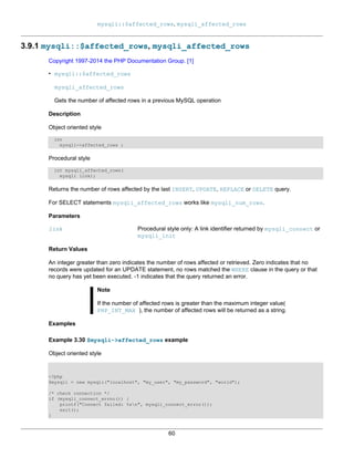 mysqli::$affected_rows, mysqli_affected_rows
60
3.9.1 mysqli::$affected_rows, mysqli_affected_rows
Copyright 1997-2014 the PHP Documentation Group. [1]
• mysqli::$affected_rows
mysqli_affected_rows
Gets the number of affected rows in a previous MySQL operation
Description
Object oriented style
int
mysqli->affected_rows ;
Procedural style
int mysqli_affected_rows(
mysqli link);
Returns the number of rows affected by the last INSERT, UPDATE, REPLACE or DELETE query.
For SELECT statements mysqli_affected_rows works like mysqli_num_rows.
Parameters
link Procedural style only: A link identifier returned by mysqli_connect or
mysqli_init
Return Values
An integer greater than zero indicates the number of rows affected or retrieved. Zero indicates that no
records were updated for an UPDATE statement, no rows matched the WHERE clause in the query or that
no query has yet been executed. -1 indicates that the query returned an error.
Note
If the number of affected rows is greater than the maximum integer value(
PHP_INT_MAX ), the number of affected rows will be returned as a string.
Examples
Example 3.30 $mysqli->affected_rows example
Object oriented style
<?php
$mysqli = new mysqli("localhost", "my_user", "my_password", "world");
/* check connection */
if (mysqli_connect_errno()) {
printf("Connect failed: %sn", mysqli_connect_error());
exit();
}
 