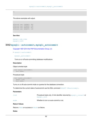 mysqli::autocommit, mysqli_autocommit
62
?>
The above examples will output:
Affected rows (INSERT): 984
Affected rows (UPDATE): 168
Affected rows (DELETE): 815
Affected rows (SELECT): 169
See Also
mysqli_num_rows
mysqli_info
3.9.2 mysqli::autocommit, mysqli_autocommit
Copyright 1997-2014 the PHP Documentation Group. [1]
• mysqli::autocommit
mysqli_autocommit
Turns on or off auto-committing database modifications
Description
Object oriented style
bool mysqli::autocommit(
bool mode);
Procedural style
bool mysqli_autocommit(
mysqli link,
bool mode);
Turns on or off auto-commit mode on queries for the database connection.
To determine the current state of autocommit use the SQL command SELECT @@autocommit.
Parameters
link Procedural style only: A link identifier returned by mysqli_connect or
mysqli_init
mode Whether to turn on auto-commit or not.
Return Values
Returns TRUE on success or FALSE on failure.
Notes
 
