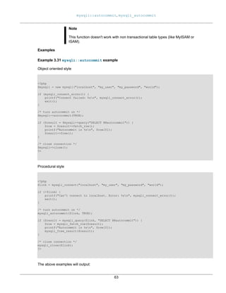 mysqli::autocommit, mysqli_autocommit
63
Note
This function doesn't work with non transactional table types (like MyISAM or
ISAM).
Examples
Example 3.31 mysqli::autocommit example
Object oriented style
<?php
$mysqli = new mysqli("localhost", "my_user", "my_password", "world");
if (mysqli_connect_errno()) {
printf("Connect failed: %sn", mysqli_connect_error());
exit();
}
/* turn autocommit on */
$mysqli->autocommit(TRUE);
if ($result = $mysqli->query("SELECT @@autocommit")) {
$row = $result->fetch_row();
printf("Autocommit is %sn", $row[0]);
$result->free();
}
/* close connection */
$mysqli->close();
?>
Procedural style
<?php
$link = mysqli_connect("localhost", "my_user", "my_password", "world");
if (!$link) {
printf("Can't connect to localhost. Error: %sn", mysqli_connect_error());
exit();
}
/* turn autocommit on */
mysqli_autocommit($link, TRUE);
if ($result = mysqli_query($link, "SELECT @@autocommit")) {
$row = mysqli_fetch_row($result);
printf("Autocommit is %sn", $row[0]);
mysqli_free_result($result);
}
/* close connection */
mysqli_close($link);
?>
The above examples will output:
 