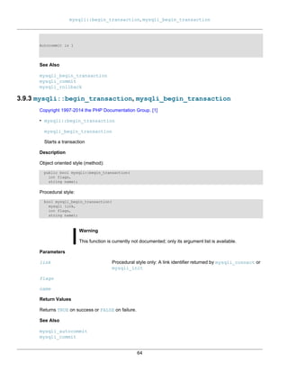 mysqli::begin_transaction, mysqli_begin_transaction
64
Autocommit is 1
See Also
mysqli_begin_transaction
mysqli_commit
mysqli_rollback
3.9.3 mysqli::begin_transaction, mysqli_begin_transaction
Copyright 1997-2014 the PHP Documentation Group. [1]
• mysqli::begin_transaction
mysqli_begin_transaction
Starts a transaction
Description
Object oriented style (method):
public bool mysqli::begin_transaction(
int flags,
string name);
Procedural style:
bool mysqli_begin_transaction(
mysqli link,
int flags,
string name);
Warning
This function is currently not documented; only its argument list is available.
Parameters
link Procedural style only: A link identifier returned by mysqli_connect or
mysqli_init
flags
name
Return Values
Returns TRUE on success or FALSE on failure.
See Also
mysqli_autocommit
mysqli_commit
 