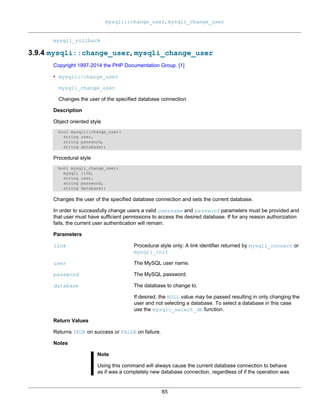 mysqli::change_user, mysqli_change_user
65
mysqli_rollback
3.9.4 mysqli::change_user, mysqli_change_user
Copyright 1997-2014 the PHP Documentation Group. [1]
• mysqli::change_user
mysqli_change_user
Changes the user of the specified database connection
Description
Object oriented style
bool mysqli::change_user(
string user,
string password,
string database);
Procedural style
bool mysqli_change_user(
mysqli link,
string user,
string password,
string database);
Changes the user of the specified database connection and sets the current database.
In order to successfully change users a valid username and password parameters must be provided and
that user must have sufficient permissions to access the desired database. If for any reason authorization
fails, the current user authentication will remain.
Parameters
link Procedural style only: A link identifier returned by mysqli_connect or
mysqli_init
user The MySQL user name.
password The MySQL password.
database The database to change to.
If desired, the NULL value may be passed resulting in only changing the
user and not selecting a database. To select a database in this case
use the mysqli_select_db function.
Return Values
Returns TRUE on success or FALSE on failure.
Notes
Note
Using this command will always cause the current database connection to behave
as if was a completely new database connection, regardless of if the operation was
 