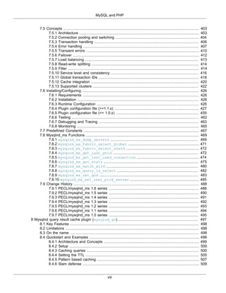 MySQL and PHP
viii
7.5 Concepts .......................................................................................................................... 403
7.5.1 Architecture ............................................................................................................ 403
7.5.2 Connection pooling and switching ........................................................................... 404
7.5.3 Transaction handling .............................................................................................. 406
7.5.4 Error handling ........................................................................................................ 407
7.5.5 Transient errors ...................................................................................................... 410
7.5.6 Failover .................................................................................................................. 412
7.5.7 Load balancing ...................................................................................................... 413
7.5.8 Read-write splitting ................................................................................................. 414
7.5.9 Filter ...................................................................................................................... 414
7.5.10 Service level and consistency ............................................................................... 416
7.5.11 Global transaction IDs .......................................................................................... 418
7.5.12 Cache integration ................................................................................................. 420
7.5.13 Supported clusters ............................................................................................... 422
7.6 Installing/Configuring ......................................................................................................... 426
7.6.1 Requirements ......................................................................................................... 426
7.6.2 Installation ............................................................................................................. 426
7.6.3 Runtime Configuration ............................................................................................ 426
7.6.4 Plugin configuration file (>=1.1.x) ............................................................................ 427
7.6.5 Plugin configuration file (<= 1.0.x) ........................................................................... 459
7.6.6 Testing .................................................................................................................. 462
7.6.7 Debugging and Tracing .......................................................................................... 463
7.6.8 Monitoring .............................................................................................................. 465
7.7 Predefined Constants ........................................................................................................ 467
7.8 Mysqlnd_ms Functions ...................................................................................................... 469
7.8.1 mysqlnd_ms_dump_servers ............................................................................... 469
7.8.2 mysqlnd_ms_fabric_select_global ................................................................ 471
7.8.3 mysqlnd_ms_fabric_select_shard .................................................................. 472
7.8.4 mysqlnd_ms_get_last_gtid ............................................................................. 472
7.8.5 mysqlnd_ms_get_last_used_connection ........................................................ 474
7.8.6 mysqlnd_ms_get_stats ..................................................................................... 475
7.8.7 mysqlnd_ms_match_wild ................................................................................... 480
7.8.8 mysqlnd_ms_query_is_select ......................................................................... 482
7.8.9 mysqlnd_ms_set_qos ......................................................................................... 483
7.8.10 mysqlnd_ms_set_user_pick_server .............................................................. 485
7.9 Change History ................................................................................................................. 488
7.9.1 PECL/mysqlnd_ms 1.6 series ................................................................................. 488
7.9.2 PECL/mysqlnd_ms 1.5 series ................................................................................. 490
7.9.3 PECL/mysqlnd_ms 1.4 series ................................................................................. 491
7.9.4 PECL/mysqlnd_ms 1.3 series ................................................................................. 492
7.9.5 PECL/mysqlnd_ms 1.2 series ................................................................................. 493
7.9.6 PECL/mysqlnd_ms 1.1 series ................................................................................. 494
7.9.7 PECL/mysqlnd_ms 1.0 series ................................................................................. 495
8 Mysqlnd query result cache plugin (mysqlnd_qc) ........................................................................ 497
8.1 Key Features .................................................................................................................... 498
8.2 Limitations ........................................................................................................................ 498
8.3 On the name .................................................................................................................... 498
8.4 Quickstart and Examples ................................................................................................... 498
8.4.1 Architecture and Concepts ...................................................................................... 499
8.4.2 Setup ..................................................................................................................... 500
8.4.3 Caching queries ..................................................................................................... 500
8.4.4 Setting the TTL ...................................................................................................... 505
8.4.5 Pattern based caching ............................................................................................ 507
8.4.6 Slam defense ......................................................................................................... 509
 