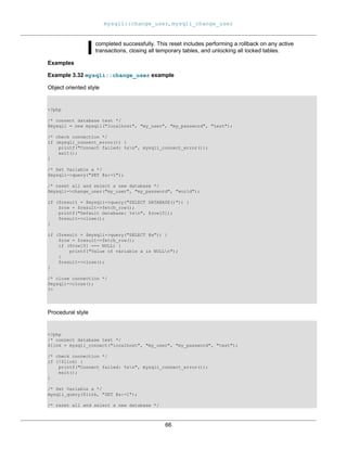 mysqli::change_user, mysqli_change_user
66
completed successfully. This reset includes performing a rollback on any active
transactions, closing all temporary tables, and unlocking all locked tables.
Examples
Example 3.32 mysqli::change_user example
Object oriented style
<?php
/* connect database test */
$mysqli = new mysqli("localhost", "my_user", "my_password", "test");
/* check connection */
if (mysqli_connect_errno()) {
printf("Connect failed: %sn", mysqli_connect_error());
exit();
}
/* Set Variable a */
$mysqli->query("SET @a:=1");
/* reset all and select a new database */
$mysqli->change_user("my_user", "my_password", "world");
if ($result = $mysqli->query("SELECT DATABASE()")) {
$row = $result->fetch_row();
printf("Default database: %sn", $row[0]);
$result->close();
}
if ($result = $mysqli->query("SELECT @a")) {
$row = $result->fetch_row();
if ($row[0] === NULL) {
printf("Value of variable a is NULLn");
}
$result->close();
}
/* close connection */
$mysqli->close();
?>
Procedural style
<?php
/* connect database test */
$link = mysqli_connect("localhost", "my_user", "my_password", "test");
/* check connection */
if (!$link) {
printf("Connect failed: %sn", mysqli_connect_error());
exit();
}
/* Set Variable a */
mysqli_query($link, "SET @a:=1");
/* reset all and select a new database */
 