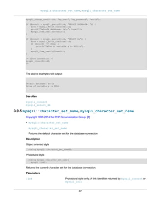 mysqli::character_set_name, mysqli_character_set_name
67
mysqli_change_user($link, "my_user", "my_password", "world");
if ($result = mysqli_query($link, "SELECT DATABASE()")) {
$row = mysqli_fetch_row($result);
printf("Default database: %sn", $row[0]);
mysqli_free_result($result);
}
if ($result = mysqli_query($link, "SELECT @a")) {
$row = mysqli_fetch_row($result);
if ($row[0] === NULL) {
printf("Value of variable a is NULLn");
}
mysqli_free_result($result);
}
/* close connection */
mysqli_close($link);
?>
The above examples will output:
Default database: world
Value of variable a is NULL
See Also
mysqli_connect
mysqli_select_db
3.9.5 mysqli::character_set_name, mysqli_character_set_name
Copyright 1997-2014 the PHP Documentation Group. [1]
• mysqli::character_set_name
mysqli_character_set_name
Returns the default character set for the database connection
Description
Object oriented style
string mysqli::character_set_name();
Procedural style
string mysqli_character_set_name(
mysqli link);
Returns the current character set for the database connection.
Parameters
link Procedural style only: A link identifier returned by mysqli_connect or
mysqli_init
 