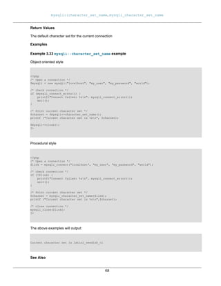 mysqli::character_set_name, mysqli_character_set_name
68
Return Values
The default character set for the current connection
Examples
Example 3.33 mysqli::character_set_name example
Object oriented style
<?php
/* Open a connection */
$mysqli = new mysqli("localhost", "my_user", "my_password", "world");
/* check connection */
if (mysqli_connect_errno()) {
printf("Connect failed: %sn", mysqli_connect_error());
exit();
}
/* Print current character set */
$charset = $mysqli->character_set_name();
printf ("Current character set is %sn", $charset);
$mysqli->close();
?>
Procedural style
<?php
/* Open a connection */
$link = mysqli_connect("localhost", "my_user", "my_password", "world");
/* check connection */
if (!$link) {
printf("Connect failed: %sn", mysqli_connect_error());
exit();
}
/* Print current character set */
$charset = mysqli_character_set_name($link);
printf ("Current character set is %sn",$charset);
/* close connection */
mysqli_close($link);
?>
The above examples will output:
Current character set is latin1_swedish_ci
See Also
 