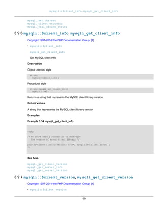 mysqli::$client_info, mysqli_get_client_info
69
mysqli_set_charset
mysqli_client_encoding
mysqli_real_escape_string
3.9.6 mysqli::$client_info, mysqli_get_client_info
Copyright 1997-2014 the PHP Documentation Group. [1]
• mysqli::$client_info
mysqli_get_client_info
Get MySQL client info
Description
Object oriented style
string
mysqli->client_info ;
Procedural style
string mysqli_get_client_info(
mysqli link);
Returns a string that represents the MySQL client library version.
Return Values
A string that represents the MySQL client library version
Examples
Example 3.34 mysqli_get_client_info
<?php
/* We don't need a connection to determine
the version of mysql client library */
printf("Client library version: %sn", mysqli_get_client_info());
?>
See Also
mysqli_get_client_version
mysqli_get_server_info
mysqli_get_server_version
3.9.7 mysqli::$client_version, mysqli_get_client_version
Copyright 1997-2014 the PHP Documentation Group. [1]
• mysqli::$client_version
 