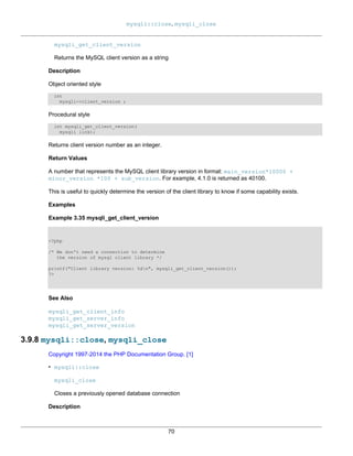 mysqli::close, mysqli_close
70
mysqli_get_client_version
Returns the MySQL client version as a string
Description
Object oriented style
int
mysqli->client_version ;
Procedural style
int mysqli_get_client_version(
mysqli link);
Returns client version number as an integer.
Return Values
A number that represents the MySQL client library version in format: main_version*10000 +
minor_version *100 + sub_version. For example, 4.1.0 is returned as 40100.
This is useful to quickly determine the version of the client library to know if some capability exists.
Examples
Example 3.35 mysqli_get_client_version
<?php
/* We don't need a connection to determine
the version of mysql client library */
printf("Client library version: %dn", mysqli_get_client_version());
?>
See Also
mysqli_get_client_info
mysqli_get_server_info
mysqli_get_server_version
3.9.8 mysqli::close, mysqli_close
Copyright 1997-2014 the PHP Documentation Group. [1]
• mysqli::close
mysqli_close
Closes a previously opened database connection
Description
 