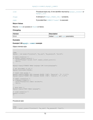 mysqli::commit, mysqli_commit
72
link Procedural style only: A link identifier returned by mysqli_connect or
mysqli_init
flags A bitmask of MYSQLI_TRANS_COR_* constants.
name If provided then COMMIT/*name*/ is executed.
Return Values
Returns TRUE on success or FALSE on failure.
Changelog
Version Description
5.5.0 Added flags and name parameters.
Examples
Example 3.36 mysqli::commit example
Object oriented style
<?php
$mysqli = new mysqli("localhost", "my_user", "my_password", "world");
/* check connection */
if (mysqli_connect_errno()) {
printf("Connect failed: %sn", mysqli_connect_error());
exit();
}
$mysqli->query("CREATE TABLE Language LIKE CountryLanguage");
/* set autocommit to off */
$mysqli->autocommit(FALSE);
/* Insert some values */
$mysqli->query("INSERT INTO Language VALUES ('DEU', 'Bavarian', 'F', 11.2)");
$mysqli->query("INSERT INTO Language VALUES ('DEU', 'Swabian', 'F', 9.4)");
/* commit transaction */
if (!$mysqli->commit()) {
print("Transaction commit failedn");
exit();
}
/* drop table */
$mysqli->query("DROP TABLE Language");
/* close connection */
$mysqli->close();
?>
Procedural style
<?php
$link = mysqli_connect("localhost", "my_user", "my_password", "test");
 