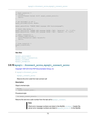 mysqli::$connect_errno, mysqli_connect_errno
73
/* check connection */
if (!$link) {
printf("Connect failed: %sn", mysqli_connect_error());
exit();
}
/* set autocommit to off */
mysqli_autocommit($link, FALSE);
mysqli_query($link, "CREATE TABLE Language LIKE CountryLanguage");
/* Insert some values */
mysqli_query($link, "INSERT INTO Language VALUES ('DEU', 'Bavarian', 'F', 11.2)");
mysqli_query($link, "INSERT INTO Language VALUES ('DEU', 'Swabian', 'F', 9.4)");
/* commit transaction */
if (!mysqli_commit($link)) {
print("Transaction commit failedn");
exit();
}
/* close connection */
mysqli_close($link);
?>
See Also
mysqli_autocommit
mysqli_begin_transaction
mysqli_rollback
mysqli_savepoint
3.9.10 mysqli::$connect_errno, mysqli_connect_errno
Copyright 1997-2014 the PHP Documentation Group. [1]
• mysqli::$connect_errno
mysqli_connect_errno
Returns the error code from last connect call
Description
Object oriented style
string
mysqli->connect_errno ;
Procedural style
int mysqli_connect_errno();
Returns the last error code number from the last call to mysqli_connect.
Note
Client error message numbers are listed in the MySQL errmsg.h header file,
server error message numbers are listed in mysqld_error.h. In the MySQL
 