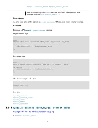mysqli::$connect_error, mysqli_connect_error
74
source distribution you can find a complete list of error messages and error
numbers in the file Docs/mysqld_error.txt.
Return Values
An error code value for the last call to mysqli_connect, if it failed. zero means no error occurred.
Examples
Example 3.37 $mysqli->connect_errno example
Object oriented style
<?php
$mysqli = @new mysqli('localhost', 'fake_user', 'my_password', 'my_db');
if ($mysqli->connect_errno) {
die('Connect Error: ' . $mysqli->connect_errno);
}
?>
Procedural style
<?php
$link = @mysqli_connect('localhost', 'fake_user', 'my_password', 'my_db');
if (!$link) {
die('Connect Error: ' . mysqli_connect_errno());
}
?>
The above examples will output:
Connect Error: 1045
See Also
mysqli_connect
mysqli_connect_error
mysqli_errno
mysqli_error
mysqli_sqlstate
3.9.11 mysqli::$connect_error, mysqli_connect_error
Copyright 1997-2014 the PHP Documentation Group. [1]
• mysqli::$connect_error
 