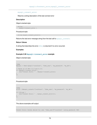 mysqli::$connect_error, mysqli_connect_error
75
mysqli_connect_error
Returns a string description of the last connect error
Description
Object oriented style
string
mysqli->connect_error ;
Procedural style
string mysqli_connect_error();
Returns the last error message string from the last call to mysqli_connect.
Return Values
A string that describes the error. NULL is returned if no error occurred.
Examples
Example 3.38 $mysqli->connect_error example
Object oriented style
<?php
$mysqli = @new mysqli('localhost', 'fake_user', 'my_password', 'my_db');
// Works as of PHP 5.2.9 and 5.3.0.
if ($mysqli->connect_error) {
die('Connect Error: ' . $mysqli->connect_error);
}
?>
Procedural style
<?php
$link = @mysqli_connect('localhost', 'fake_user', 'my_password', 'my_db');
if (!$link) {
die('Connect Error: ' . mysqli_connect_error());
}
?>
The above examples will output:
Connect Error: Access denied for user 'fake_user'@'localhost' (using password: YES)
 