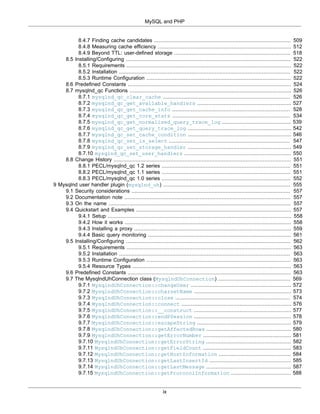 MySQL and PHP
ix
8.4.7 Finding cache candidates ....................................................................................... 509
8.4.8 Measuring cache efficiency ..................................................................................... 512
8.4.9 Beyond TTL: user-defined storage .......................................................................... 518
8.5 Installing/Configuring ......................................................................................................... 522
8.5.1 Requirements ......................................................................................................... 522
8.5.2 Installation ............................................................................................................. 522
8.5.3 Runtime Configuration ............................................................................................ 522
8.6 Predefined Constants ........................................................................................................ 524
8.7 mysqlnd_qc Functions ....................................................................................................... 526
8.7.1 mysqlnd_qc_clear_cache ................................................................................. 526
8.7.2 mysqlnd_qc_get_available_handlers ............................................................ 527
8.7.3 mysqlnd_qc_get_cache_info ........................................................................... 528
8.7.4 mysqlnd_qc_get_core_stats ........................................................................... 534
8.7.5 mysqlnd_qc_get_normalized_query_trace_log ............................................ 539
8.7.6 mysqlnd_qc_get_query_trace_log .................................................................. 542
8.7.7 mysqlnd_qc_set_cache_condition .................................................................. 546
8.7.8 mysqlnd_qc_set_is_select ............................................................................. 547
8.7.9 mysqlnd_qc_set_storage_handler .................................................................. 549
8.7.10 mysqlnd_qc_set_user_handlers .................................................................... 550
8.8 Change History ................................................................................................................. 551
8.8.1 PECL/mysqlnd_qc 1.2 series .................................................................................. 551
8.8.2 PECL/mysqlnd_qc 1.1 series .................................................................................. 551
8.8.3 PECL/mysqlnd_qc 1.0 series .................................................................................. 552
9 Mysqlnd user handler plugin (mysqlnd_uh) ................................................................................. 555
9.1 Security considerations ..................................................................................................... 557
9.2 Documentation note .......................................................................................................... 557
9.3 On the name .................................................................................................................... 557
9.4 Quickstart and Examples ................................................................................................... 557
9.4.1 Setup ..................................................................................................................... 558
9.4.2 How it works .......................................................................................................... 558
9.4.3 Installing a proxy .................................................................................................... 559
9.4.4 Basic query monitoring ........................................................................................... 561
9.5 Installing/Configuring ......................................................................................................... 562
9.5.1 Requirements ......................................................................................................... 563
9.5.2 Installation ............................................................................................................. 563
9.5.3 Runtime Configuration ............................................................................................ 563
9.5.4 Resource Types ..................................................................................................... 563
9.6 Predefined Constants ........................................................................................................ 563
9.7 The MysqlndUhConnection class (MysqlndUhConnection) .............................................. 569
9.7.1 MysqlndUhConnection::changeUser ................................................................ 572
9.7.2 MysqlndUhConnection::charsetName .............................................................. 573
9.7.3 MysqlndUhConnection::close ......................................................................... 574
9.7.4 MysqlndUhConnection::connect ...................................................................... 576
9.7.5 MysqlndUhConnection::__construct .............................................................. 577
9.7.6 MysqlndUhConnection::endPSession .............................................................. 578
9.7.7 MysqlndUhConnection::escapeString ............................................................ 579
9.7.8 MysqlndUhConnection::getAffectedRows ...................................................... 580
9.7.9 MysqlndUhConnection::getErrorNumber ........................................................ 581
9.7.10 MysqlndUhConnection::getErrorString ...................................................... 582
9.7.11 MysqlndUhConnection::getFieldCount ........................................................ 583
9.7.12 MysqlndUhConnection::getHostInformation .............................................. 584
9.7.13 MysqlndUhConnection::getLastInsertId .................................................... 585
9.7.14 MysqlndUhConnection::getLastMessage ...................................................... 587
9.7.15 MysqlndUhConnection::getProtocolInformation ...................................... 588
 