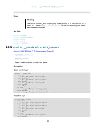 mysqli::__construct, mysqli_connect
76
Notes
Warning
The mysqli->connect_error property only works properly as of PHP versions 5.2.9
and 5.3.0. Use the mysqli_connect_error function if compatibility with earlier
PHP versions is required.
See Also
mysqli_connect
mysqli_connect_errno
mysqli_errno
mysqli_error
mysqli_sqlstate
3.9.12 mysqli::__construct, mysqli_connect
Copyright 1997-2014 the PHP Documentation Group. [1]
• mysqli::__construct
mysqli_connect
Open a new connection to the MySQL server
Description
Object oriented style
mysqli::__construct(
string host
= =ini_get("mysqli.default_host"),
string username
= =ini_get("mysqli.default_user"),
string passwd
= =ini_get("mysqli.default_pw"),
string dbname
= ="",
int port
= =ini_get("mysqli.default_port"),
string socket
= =ini_get("mysqli.default_socket"));
Procedural style
mysqli mysqli_connect(
string host
= =ini_get("mysqli.default_host"),
string username
= =ini_get("mysqli.default_user"),
string passwd
= =ini_get("mysqli.default_pw"),
string dbname
= ="",
int port
= =ini_get("mysqli.default_port"),
string socket
 