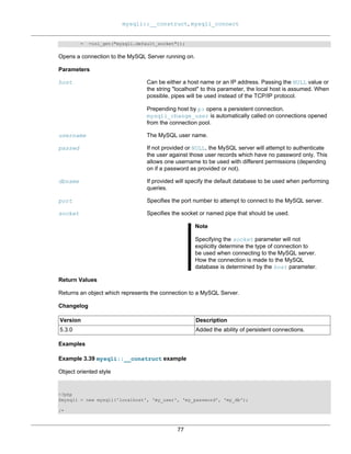 mysqli::__construct, mysqli_connect
77
= =ini_get("mysqli.default_socket"));
Opens a connection to the MySQL Server running on.
Parameters
host Can be either a host name or an IP address. Passing the NULL value or
the string "localhost" to this parameter, the local host is assumed. When
possible, pipes will be used instead of the TCP/IP protocol.
Prepending host by p: opens a persistent connection.
mysqli_change_user is automatically called on connections opened
from the connection pool.
username The MySQL user name.
passwd If not provided or NULL, the MySQL server will attempt to authenticate
the user against those user records which have no password only. This
allows one username to be used with different permissions (depending
on if a password as provided or not).
dbname If provided will specify the default database to be used when performing
queries.
port Specifies the port number to attempt to connect to the MySQL server.
socket Specifies the socket or named pipe that should be used.
Note
Specifying the socket parameter will not
explicitly determine the type of connection to
be used when connecting to the MySQL server.
How the connection is made to the MySQL
database is determined by the host parameter.
Return Values
Returns an object which represents the connection to a MySQL Server.
Changelog
Version Description
5.3.0 Added the ability of persistent connections.
Examples
Example 3.39 mysqli::__construct example
Object oriented style
<?php
$mysqli = new mysqli('localhost', 'my_user', 'my_password', 'my_db');
/*
 