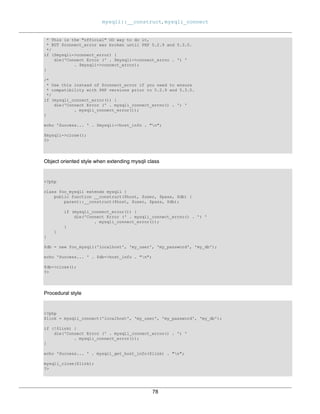 mysqli::__construct, mysqli_connect
78
* This is the "official" OO way to do it,
* BUT $connect_error was broken until PHP 5.2.9 and 5.3.0.
*/
if ($mysqli->connect_error) {
die('Connect Error (' . $mysqli->connect_errno . ') '
. $mysqli->connect_error);
}
/*
* Use this instead of $connect_error if you need to ensure
* compatibility with PHP versions prior to 5.2.9 and 5.3.0.
*/
if (mysqli_connect_error()) {
die('Connect Error (' . mysqli_connect_errno() . ') '
. mysqli_connect_error());
}
echo 'Success... ' . $mysqli->host_info . "n";
$mysqli->close();
?>
Object oriented style when extending mysqli class
<?php
class foo_mysqli extends mysqli {
public function __construct($host, $user, $pass, $db) {
parent::__construct($host, $user, $pass, $db);
if (mysqli_connect_error()) {
die('Connect Error (' . mysqli_connect_errno() . ') '
. mysqli_connect_error());
}
}
}
$db = new foo_mysqli('localhost', 'my_user', 'my_password', 'my_db');
echo 'Success... ' . $db->host_info . "n";
$db->close();
?>
Procedural style
<?php
$link = mysqli_connect('localhost', 'my_user', 'my_password', 'my_db');
if (!$link) {
die('Connect Error (' . mysqli_connect_errno() . ') '
. mysqli_connect_error());
}
echo 'Success... ' . mysqli_get_host_info($link) . "n";
mysqli_close($link);
?>
 