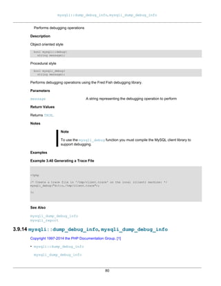 mysqli::dump_debug_info, mysqli_dump_debug_info
80
Performs debugging operations
Description
Object oriented style
bool mysqli::debug(
string message);
Procedural style
bool mysqli_debug(
string message);
Performs debugging operations using the Fred Fish debugging library.
Parameters
message A string representing the debugging operation to perform
Return Values
Returns TRUE.
Notes
Note
To use the mysqli_debug function you must compile the MySQL client library to
support debugging.
Examples
Example 3.40 Generating a Trace File
<?php
/* Create a trace file in '/tmp/client.trace' on the local (client) machine: */
mysqli_debug("d:t:o,/tmp/client.trace");
?>
See Also
mysqli_dump_debug_info
mysqli_report
3.9.14 mysqli::dump_debug_info, mysqli_dump_debug_info
Copyright 1997-2014 the PHP Documentation Group. [1]
• mysqli::dump_debug_info
mysqli_dump_debug_info
 