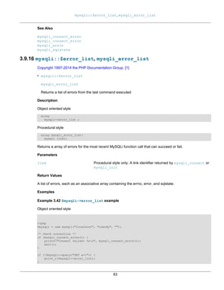 mysqli::$error_list, mysqli_error_list
83
See Also
mysqli_connect_errno
mysqli_connect_error
mysqli_error
mysqli_sqlstate
3.9.16 mysqli::$error_list, mysqli_error_list
Copyright 1997-2014 the PHP Documentation Group. [1]
• mysqli::$error_list
mysqli_error_list
Returns a list of errors from the last command executed
Description
Object oriented style
array
mysqli->error_list ;
Procedural style
array mysqli_error_list(
mysqli link);
Returns a array of errors for the most recent MySQLi function call that can succeed or fail.
Parameters
link Procedural style only: A link identifier returned by mysqli_connect or
mysqli_init
Return Values
A list of errors, each as an associative array containing the errno, error, and sqlstate.
Examples
Example 3.42 $mysqli->error_list example
Object oriented style
<?php
$mysqli = new mysqli("localhost", "nobody", "");
/* check connection */
if (mysqli_connect_errno()) {
printf("Connect failed: %sn", mysqli_connect_error());
exit();
}
if (!$mysqli->query("SET a=1")) {
print_r($mysqli->error_list);
}
 