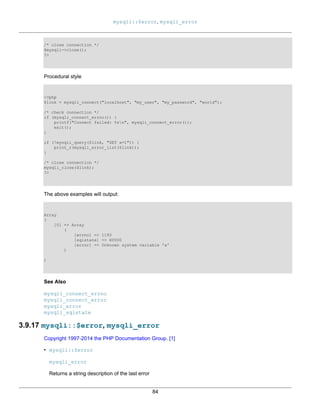 mysqli::$error, mysqli_error
84
/* close connection */
$mysqli->close();
?>
Procedural style
<?php
$link = mysqli_connect("localhost", "my_user", "my_password", "world");
/* check connection */
if (mysqli_connect_errno()) {
printf("Connect failed: %sn", mysqli_connect_error());
exit();
}
if (!mysqli_query($link, "SET a=1")) {
print_r(mysqli_error_list($link));
}
/* close connection */
mysqli_close($link);
?>
The above examples will output:
Array
(
[0] => Array
(
[errno] => 1193
[sqlstate] => HY000
[error] => Unknown system variable 'a'
)
)
See Also
mysqli_connect_errno
mysqli_connect_error
mysqli_error
mysqli_sqlstate
3.9.17 mysqli::$error, mysqli_error
Copyright 1997-2014 the PHP Documentation Group. [1]
• mysqli::$error
mysqli_error
Returns a string description of the last error
 