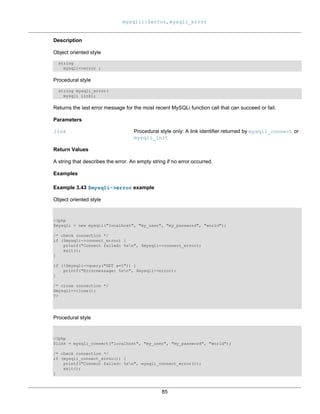 mysqli::$error, mysqli_error
85
Description
Object oriented style
string
mysqli->error ;
Procedural style
string mysqli_error(
mysqli link);
Returns the last error message for the most recent MySQLi function call that can succeed or fail.
Parameters
link Procedural style only: A link identifier returned by mysqli_connect or
mysqli_init
Return Values
A string that describes the error. An empty string if no error occurred.
Examples
Example 3.43 $mysqli->error example
Object oriented style
<?php
$mysqli = new mysqli("localhost", "my_user", "my_password", "world");
/* check connection */
if ($mysqli->connect_errno) {
printf("Connect failed: %sn", $mysqli->connect_error);
exit();
}
if (!$mysqli->query("SET a=1")) {
printf("Errormessage: %sn", $mysqli->error);
}
/* close connection */
$mysqli->close();
?>
Procedural style
<?php
$link = mysqli_connect("localhost", "my_user", "my_password", "world");
/* check connection */
if (mysqli_connect_errno()) {
printf("Connect failed: %sn", mysqli_connect_error());
exit();
}
 