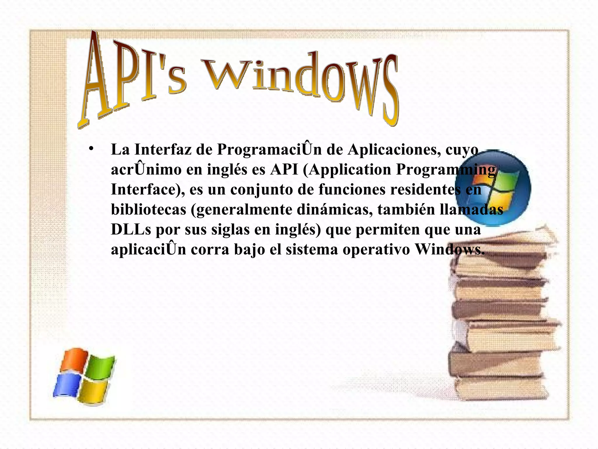 . La Interfaz de Programación de Aplicaciones, cuyo acrónimo en inglés es API (Application Programming Interface), es un conjunto de funciones residentes en bibliotecas (generalmente dinámicas, también llamadas DLLs por sus siglas en inglés) que permiten que una aplicación corra bajo el sistema operativo Windows. API's Windows 