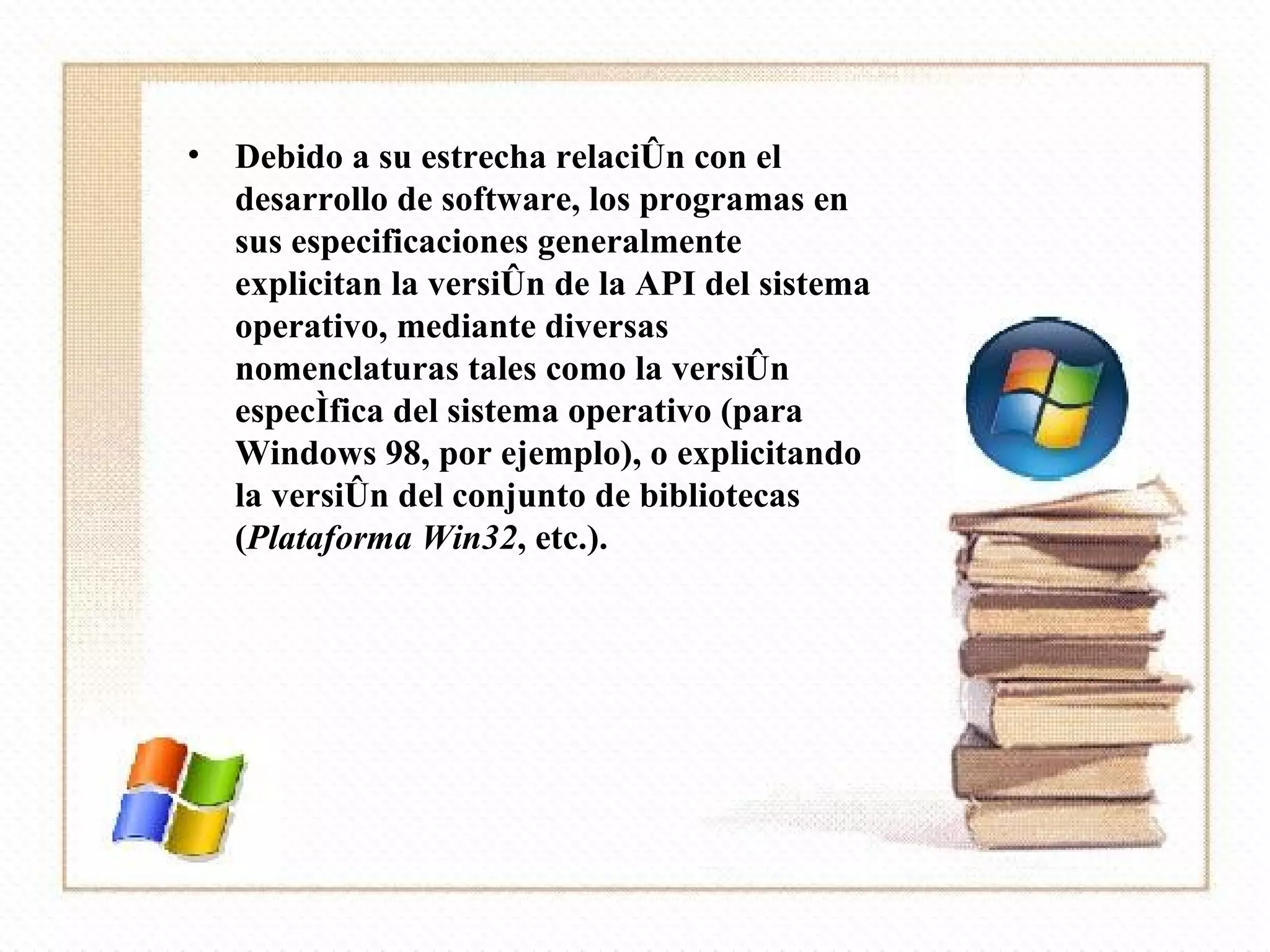 Debido a su estrecha relación con el desarrollo de software, los programas en sus especificaciones generalmente explicitan la versión de la API del sistema operativo, mediante diversas nomenclaturas tales como la versión específica del sistema operativo (para Windows 98, por ejemplo), o explicitando la versión del conjunto de bibliotecas ( Plataforma Win32 , etc.). 
