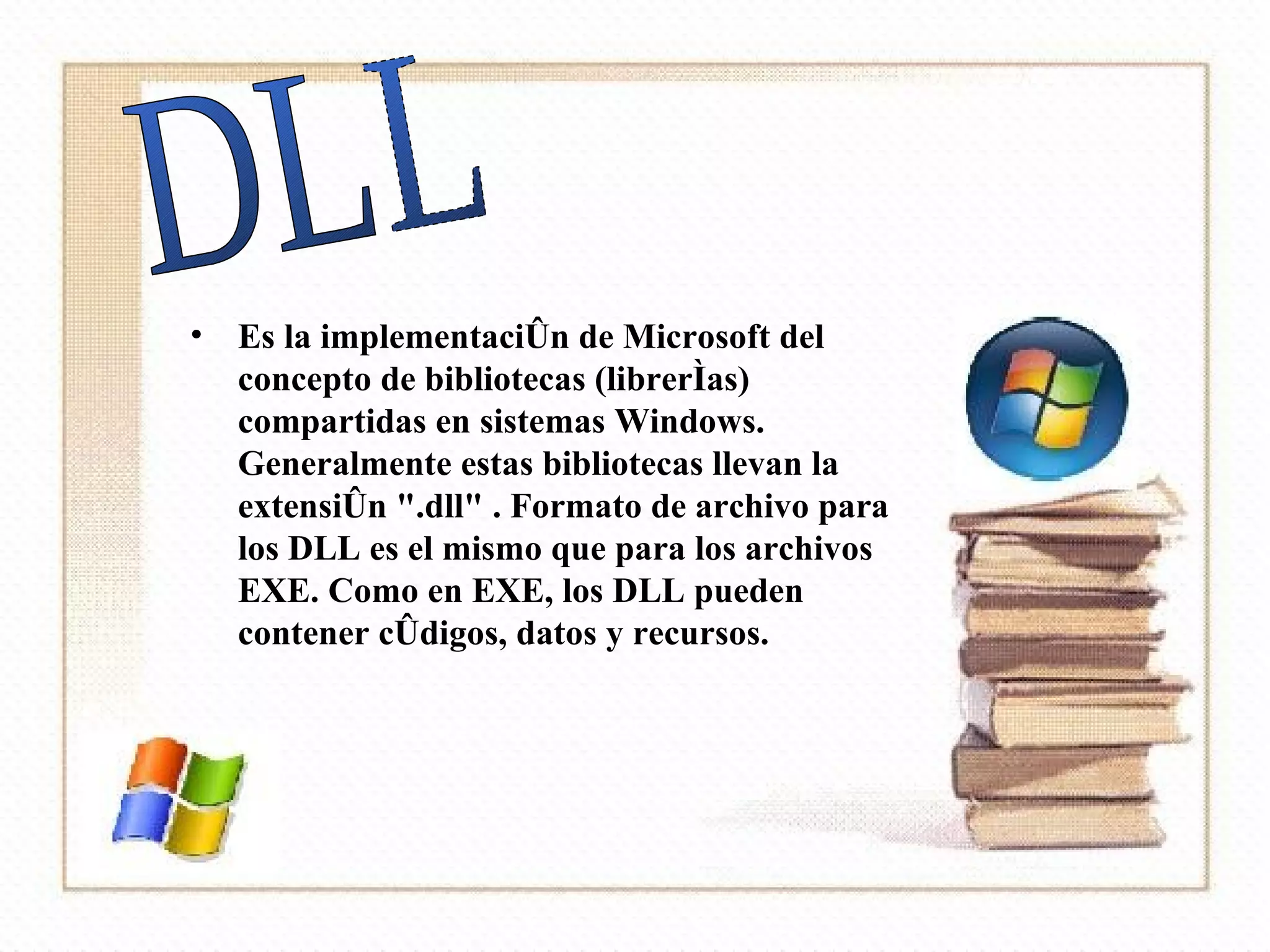 Es la implementación de Microsoft del concepto de bibliotecas (librerías) compartidas en sistemas Windows. Generalmente estas bibliotecas llevan la extensión ".dll" . Formato de archivo para los DLL es el mismo que para los archivos EXE. Como en EXE, los DLL pueden contener códigos, datos y recursos.  DLL 