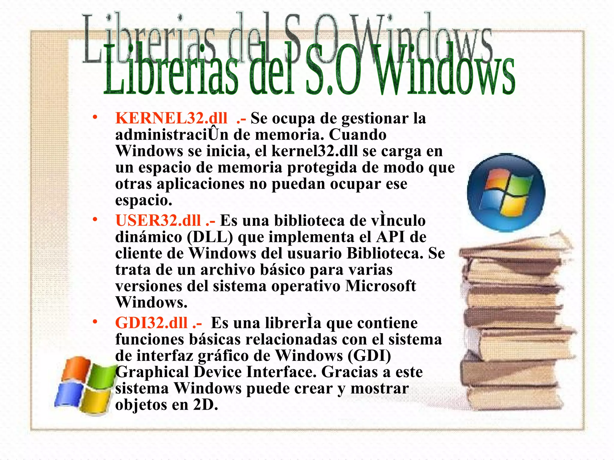 KERNEL32.dll  .-  Se ocupa de gestionar la administración de memoria. Cuando Windows se inicia, el kernel32.dll se carga en un espacio de memoria protegida de modo que otras aplicaciones no puedan ocupar ese espacio. USER32.dll .-  Es una biblioteca de vínculo dinámico (DLL) que implementa el API de cliente de Windows del usuario Biblioteca. Se trata de un archivo básico para varias versiones del sistema operativo Microsoft Windows.  GDI32.dll .-   Es una librería que contiene funciones básicas relacionadas con el sistema de interfaz gráfico de Windows (GDI) Graphical Device Interface. Gracias a este sistema Windows puede crear y mostrar objetos en 2D.  Librerias del S.O Windows 