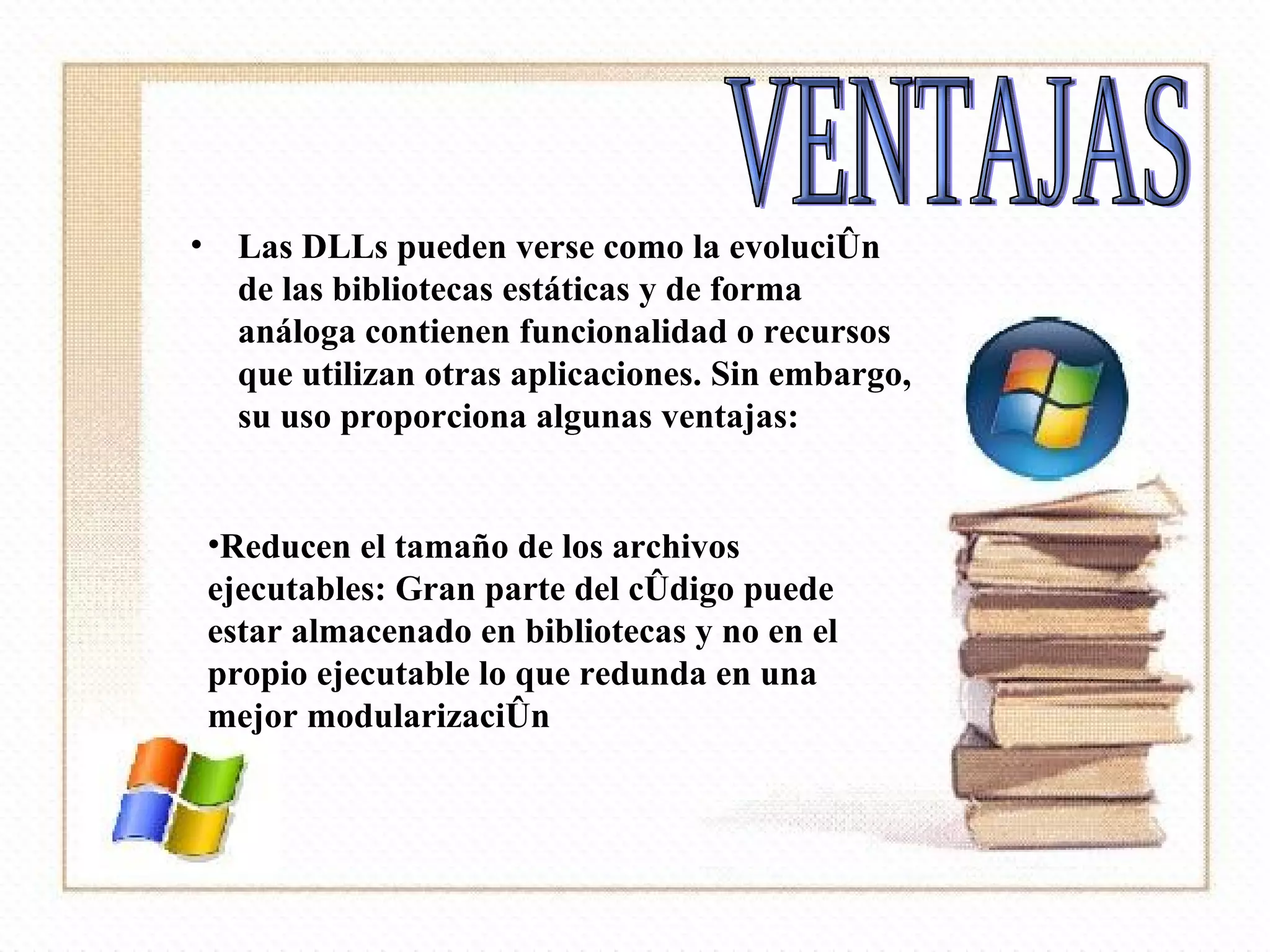 Las DLLs pueden verse como la evolución de las bibliotecas estáticas y de forma análoga contienen funcionalidad o recursos que utilizan otras aplicaciones. Sin embargo, su uso proporciona algunas ventajas:  VENTAJAS Reducen el tamaño de los archivos ejecutables: Gran parte del código puede estar almacenado en bibliotecas y no en el propio ejecutable lo que redunda en una mejor modularización  