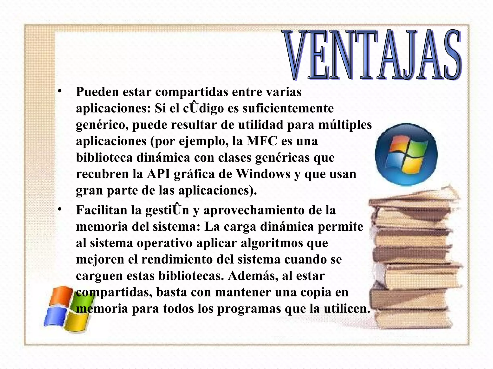 Pueden estar compartidas entre varias aplicaciones: Si el código es suficientemente genérico, puede resultar de utilidad para múltiples aplicaciones (por ejemplo, la MFC es una biblioteca dinámica con clases genéricas que recubren la API gráfica de Windows y que usan gran parte de las aplicaciones).  Facilitan la gestión y aprovechamiento de la memoria del sistema: La carga dinámica permite al sistema operativo aplicar algoritmos que mejoren el rendimiento del sistema cuando se carguen estas bibliotecas. Además, al estar compartidas, basta con mantener una copia en memoria para todos los programas que la utilicen.  VENTAJAS 