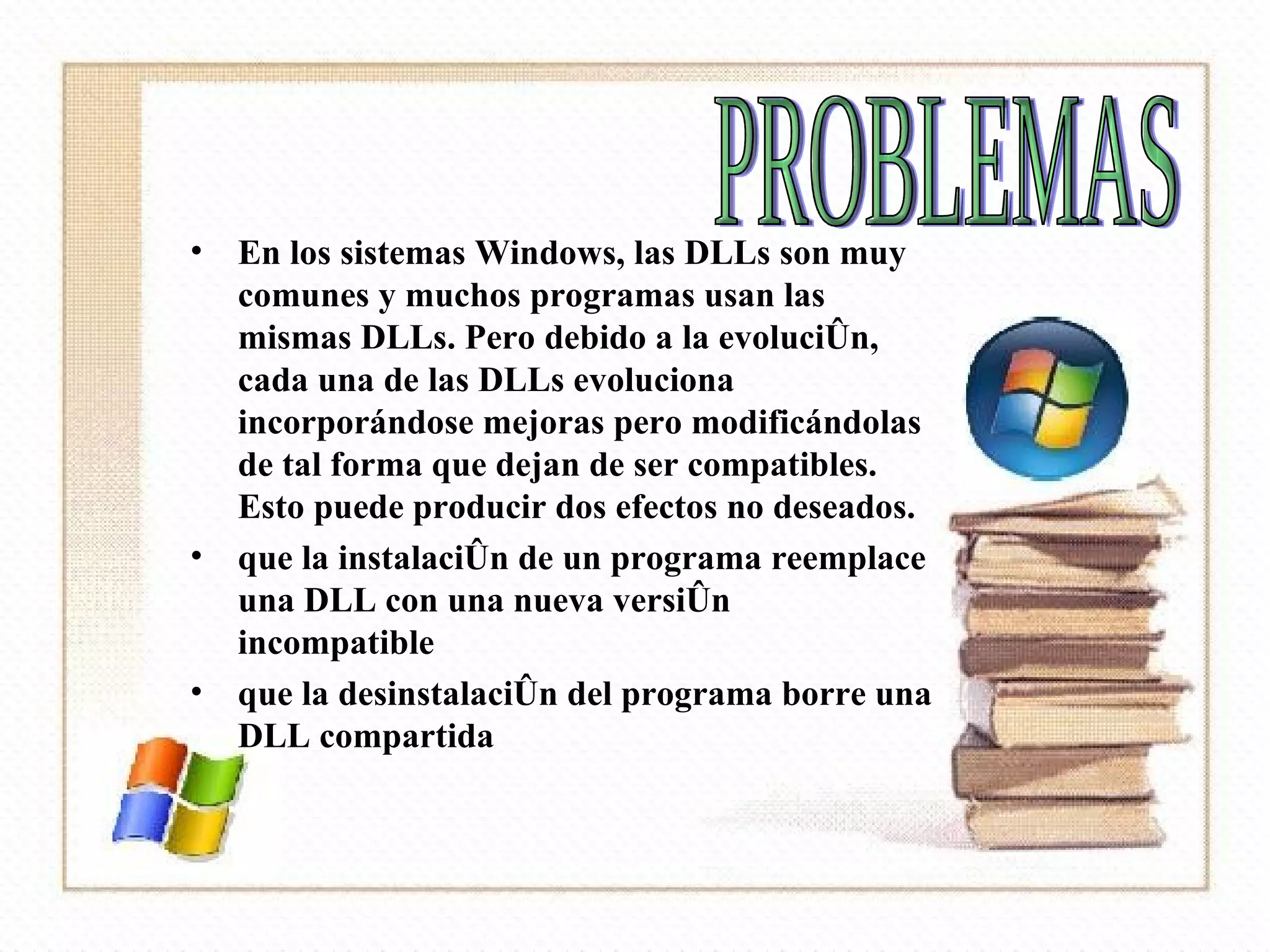 En los sistemas Windows, las DLLs son muy comunes y muchos programas usan las mismas DLLs. Pero debido a la evolución, cada una de las DLLs evoluciona incorporándose mejoras pero modificándolas de tal forma que dejan de ser compatibles. Esto puede producir dos efectos no deseados. que la instalación de un programa reemplace una DLL con una nueva versión incompatible  que la desinstalación del programa borre una DLL compartida  PROBLEMAS 