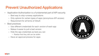 • Application Authorization is a fundamental part of API security
– Best way to stop runaway applications
– Only options for certain types of apps (anonymous API access)
– Requirement for all forms of OAuth
• Best practices
– Use different credentials for each version of each app
– Makes it easier to pull a bad version
– Hide the app credentials as best you can
• Realize that they still can be stolen
– Have an approval process for apps
Prevent Unauthorized Applications
 