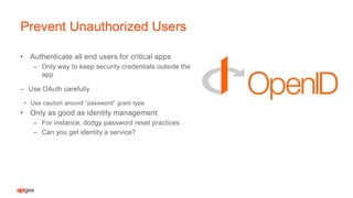 • Authenticate all end users for critical apps
– Only way to keep security credentials outside the
app
– Use OAuth carefully
• Use caution around “password” grant type
• Only as good as identity management
– For instance, dodgy password reset practices
– Can you get identity a service?
Prevent Unauthorized Users
 