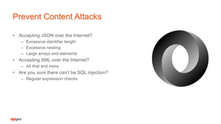• Accepting JSON over the Internet?
– Excessive identifier length
– Excessive nesting
– Large arrays and elements
• Accepting XML over the Internet?
– All that and more
• Are you sure there can’t be SQL injection?
– Regular expression checks
Prevent Content Attacks
 