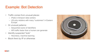 • Traffic comes from unusual places:
– iPads in Amazon data centers
– US-only retailers with many “customers” in Eastern
Europe
• Or unusual patterns:
– Sequential scans of identifiers
– API traffic faster than a human can generate
• Identify suspected “bots”
– Heuristics, machine learning
• Block them by IP or otherwise
Example: Bot Detection
 