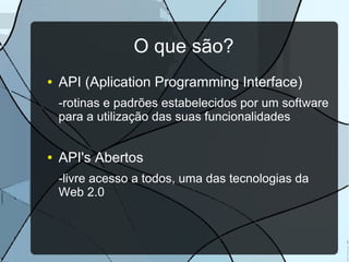 O que são?
●   API (Aplication Programming Interface)
    -rotinas e padrões estabelecidos por um software
    para a utilização das suas funcionalidades


●   API's Abertos
    -livre acesso a todos, uma das tecnologias da
    Web 2.0
 