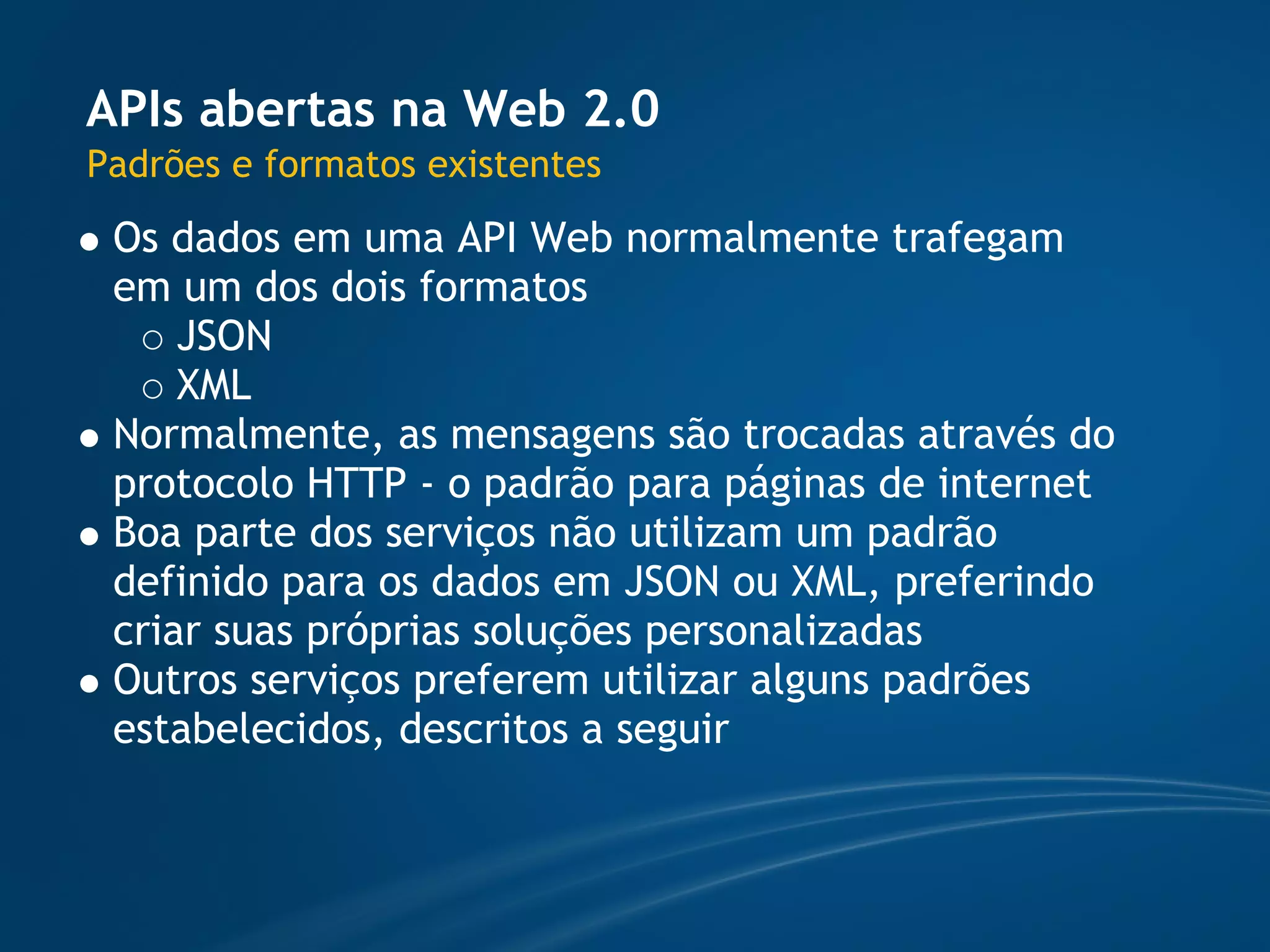APIs abertas na Web 2.0
Padrões e formatos existentes
 Os dados em uma API Web normalmente trafegam
 em um dos dois formatos
     JSON
     XML
 Normalmente, as mensagens são trocadas através do
 protocolo HTTP - o padrão para páginas de internet
 Boa parte dos serviços não utilizam um padrão
 definido para os dados em JSON ou XML, preferindo
 criar suas próprias soluções personalizadas
 Outros serviços preferem utilizar alguns padrões
 estabelecidos, descritos a seguir
 