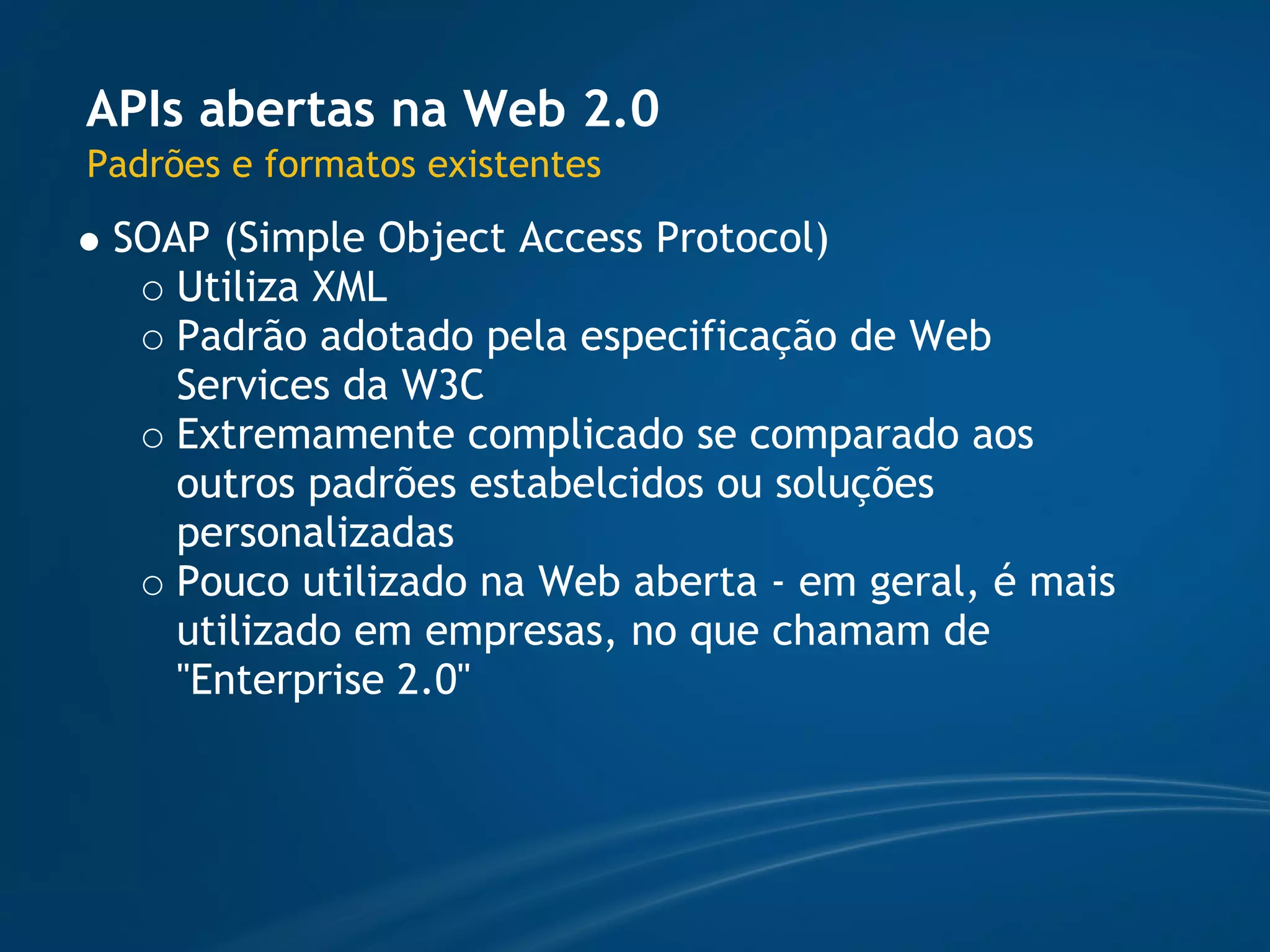 APIs abertas na Web 2.0
Padrões e formatos existentes
 SOAP (Simple Object Access Protocol)
    Utiliza XML
    Padrão adotado pela especificação de Web
    Services da W3C
    Extremamente complicado se comparado aos
    outros padrões estabelcidos ou soluções
    personalizadas
    Pouco utilizado na Web aberta - em geral, é mais
    utilizado em empresas, no que chamam de
    "Enterprise 2.0"
 