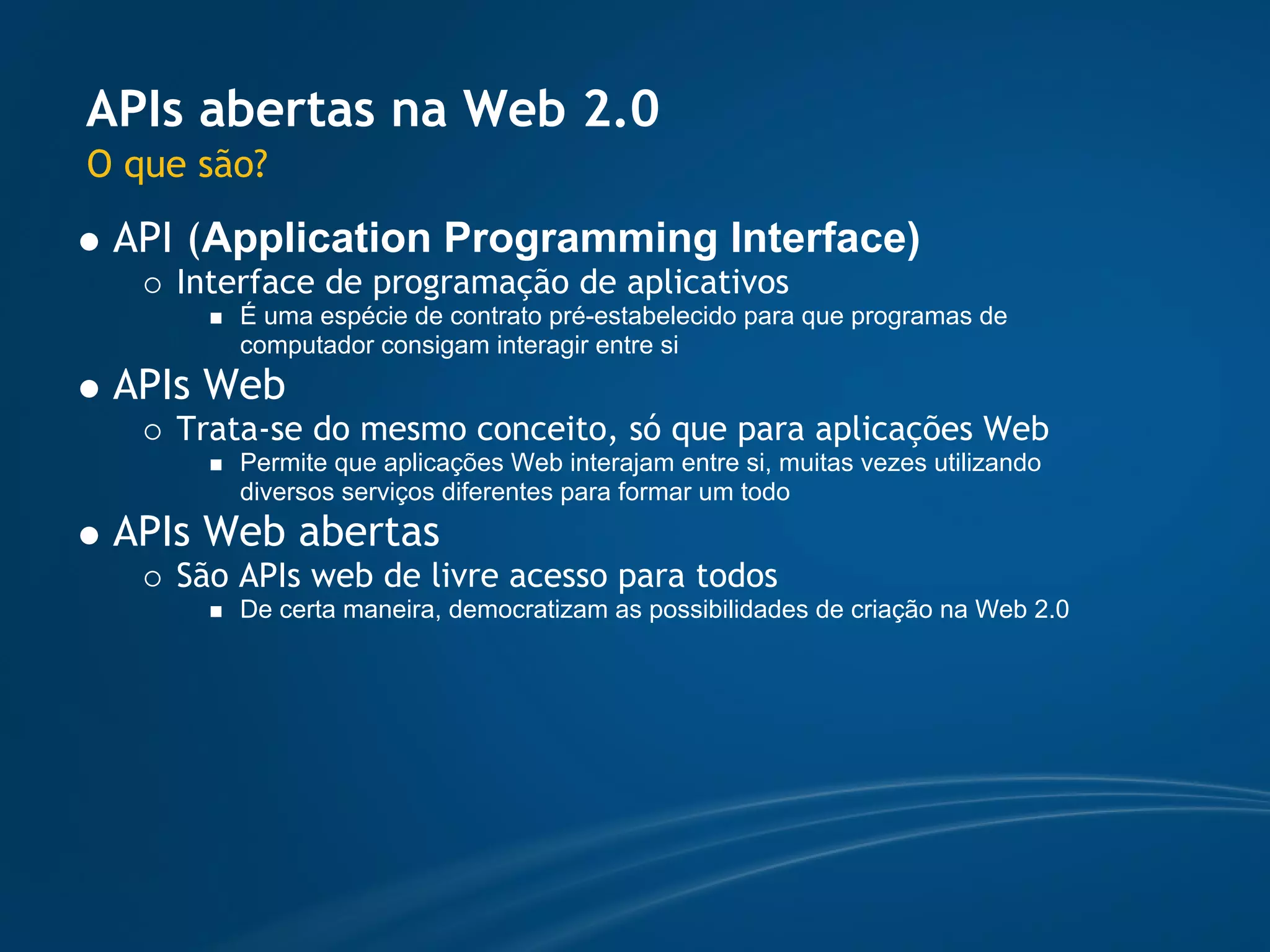 APIs abertas na Web 2.0
O que são?
 API (Application Programming Interface)
    Interface de programação de aplicativos
        É uma espécie de contrato pré-estabelecido para que programas de
        computador consigam interagir entre si
 APIs Web
    Trata-se do mesmo conceito, só que para aplicações Web
        Permite que aplicações Web interajam entre si, muitas vezes utilizando
        diversos serviços diferentes para formar um todo
 APIs Web abertas
    São APIs web de livre acesso para todos
        De certa maneira, democratizam as possibilidades de criação na Web 2.0
 