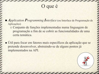 O que é

Application Programming Interface (ou Interface de Programação de
Aplicações)
    Conjunto de funções implementadas numa linguagem de
    programação a fim de se cobrir as funcionalidades de uma
    certa temática.

Útil para focar em fatores mais específicos da aplicação que se
pretende desenvolver, abstraindo-se de alguns pontos já
implementados na API.
 