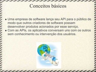 Conceitos básicos

Uma empresa de software lança seu API para o público de
modo que outros criadores de software possam
desenvolver produtos acionados por esse serviço.
Com as APIs, os aplicativos conversam uns com os outros
sem conhecimento ou intervenção dos usuários.
 