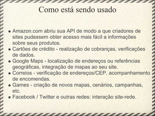 Como está sendo usado

Amazon.com abriu sua API de modo a que criadores de
sites pudessem obter acesso mais fácil a informações
sobre seus produtos.
Cartões de crédito - realização de cobranças, verificações
de dados.
Google Maps - localização de endereços ou referências
geográficas, integração de mapas ao seu site.
Correios - verificação de endereços/CEP, acompanhamento
de encomendas.
Games - criação de novos mapas, cenários, campanhas,
etc.
Facebook / Twitter e outras redes: interação site-rede.
 