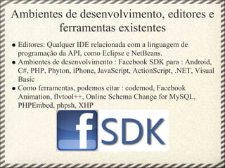 Ambientes de desenvolvimento, editores e
        ferramentas existentes
 Editores: Qualquer IDE relacionada com a linguagem de
 programação da API, como Eclipse e NetBeans.
 Ambientes de desenvolvimento : Facebook SDK para : Android,
 C#, PHP, Phyton, iPhone, JavaScript, ActionScript, .NET, Visual
 Basic
 Como ferramentas, podemos citar : codemod, Facebook
 Animation, flvtool++, Online Schema Change for MySQL,
 PHPEmbed, phpsh, XHP
 