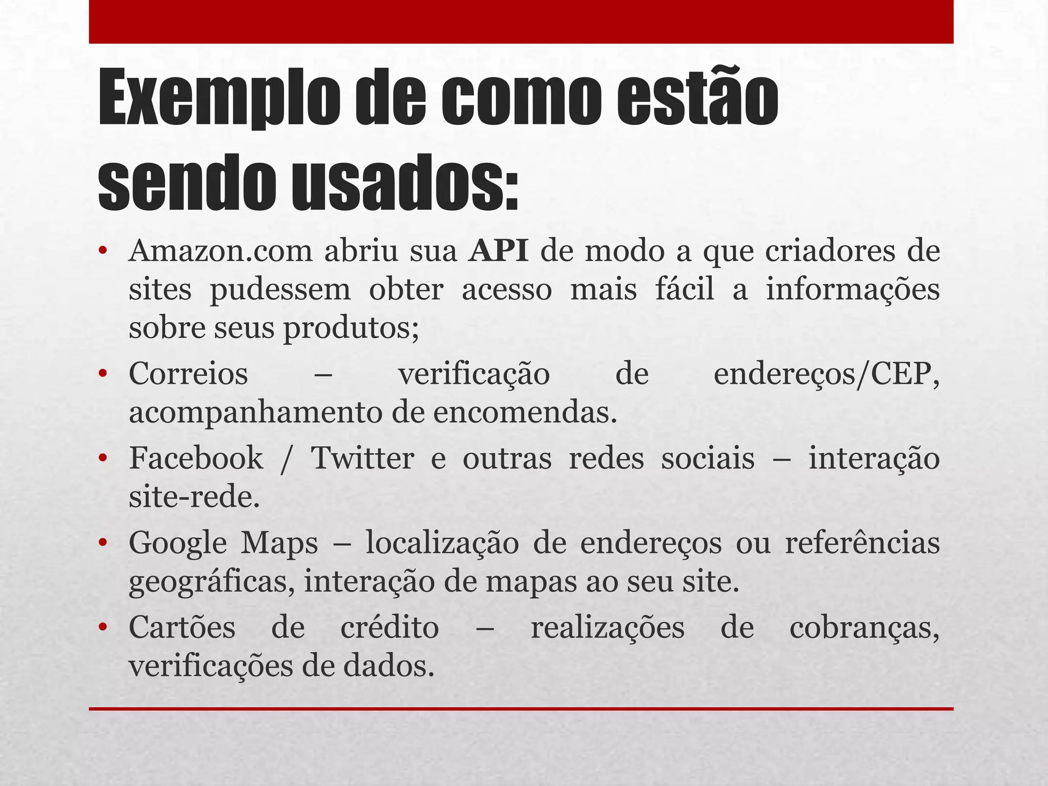 Exemplo de como estão
sendo usados:
• Amazon.com abriu sua API de modo a que criadores de
  sites pudessem obter acesso mais fácil a informações
  sobre seus produtos;
• Correios      –     verificação   de      endereços/CEP,
  acompanhamento de encomendas.
• Facebook / Twitter e outras redes sociais – interação
  site-rede.
• Google Maps – localização de endereços ou referências
  geográficas, interação de mapas ao seu site.
• Cartões de crédito – realizações de cobranças,
  verificações de dados.
 
