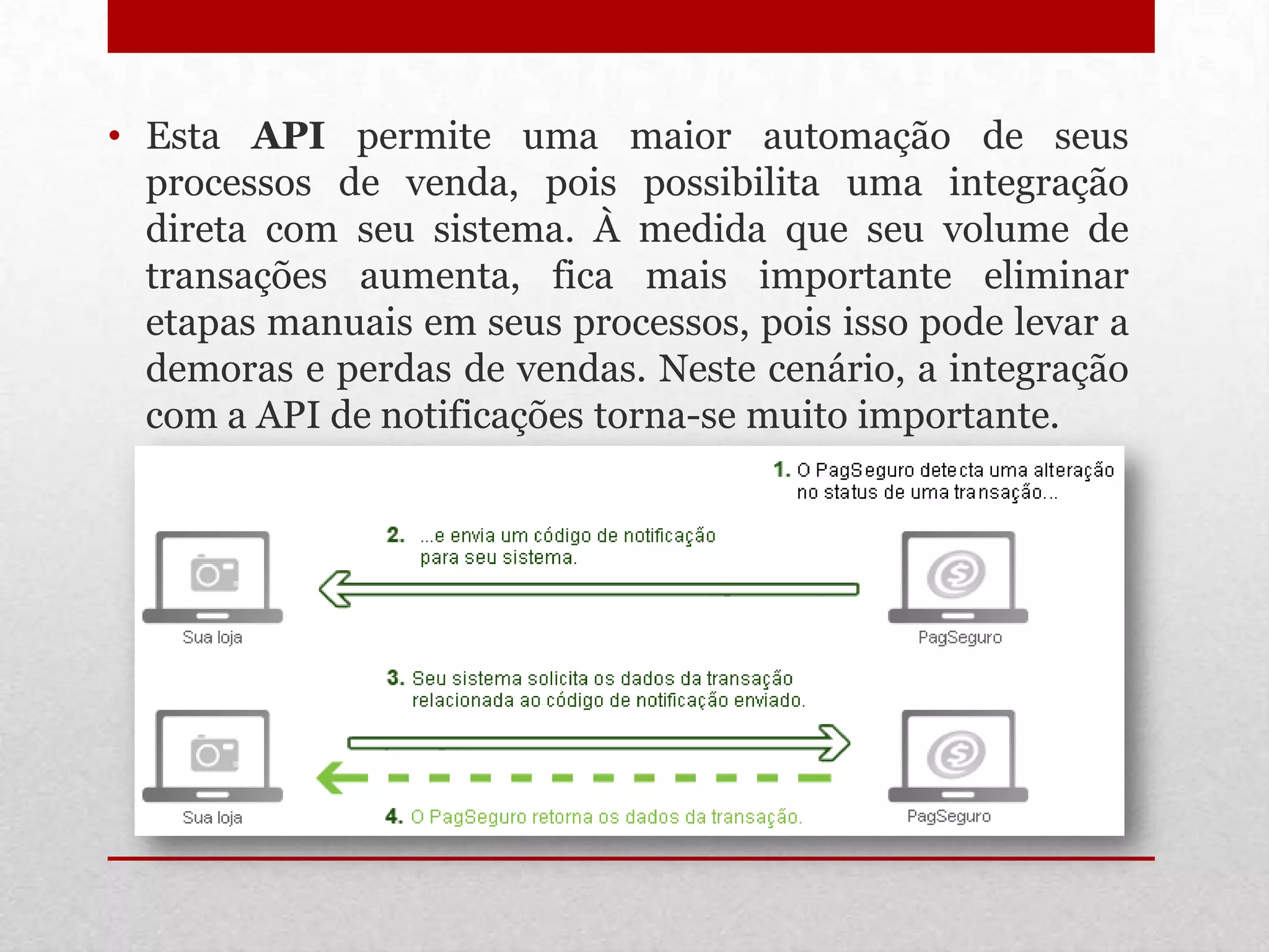 • Esta API permite uma maior automação de seus
  processos de venda, pois possibilita uma integração
  direta com seu sistema. À medida que seu volume de
  transações aumenta, fica mais importante eliminar
  etapas manuais em seus processos, pois isso pode levar a
  demoras e perdas de vendas. Neste cenário, a integração
  com a API de notificações torna-se muito importante.
 