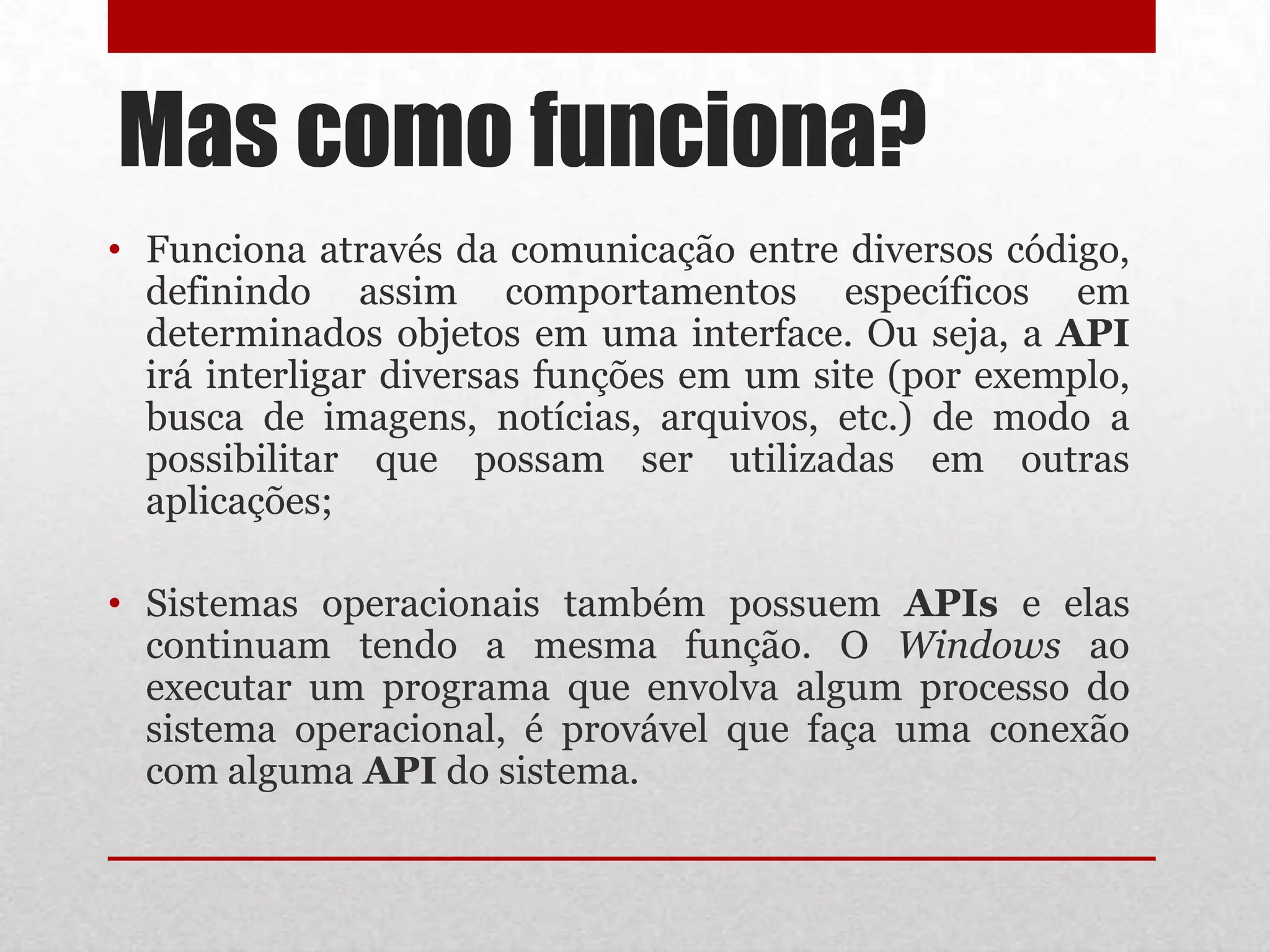Mas como funciona?
• Funciona através da comunicação entre diversos código,
  definindo assim comportamentos específicos em
  determinados objetos em uma interface. Ou seja, a API
  irá interligar diversas funções em um site (por exemplo,
  busca de imagens, notícias, arquivos, etc.) de modo a
  possibilitar que possam ser utilizadas em outras
  aplicações;

• Sistemas operacionais também possuem APIs e elas
  continuam tendo a mesma função. O Windows ao
  executar um programa que envolva algum processo do
  sistema operacional, é provável que faça uma conexão
  com alguma API do sistema.
 